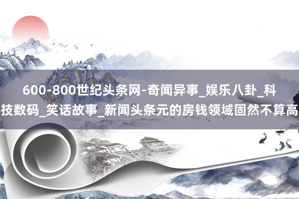 600-800世纪头条网-奇闻异事_娱乐八卦_科技数码_笑话故事_新闻头条元的房钱领域固然不算高